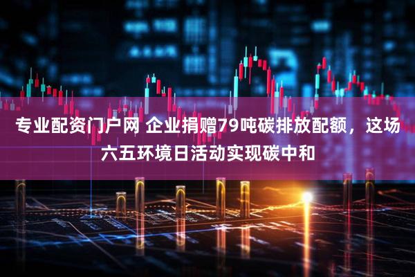 专业配资门户网 企业捐赠79吨碳排放配额，这场六五环境日活动实现碳中和