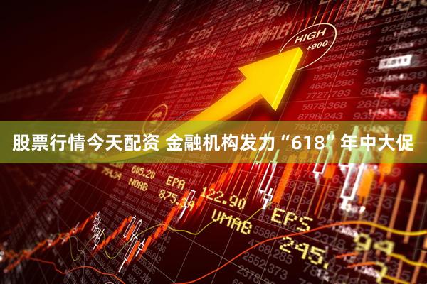 股票行情今天配资 金融机构发力“618”年中大促