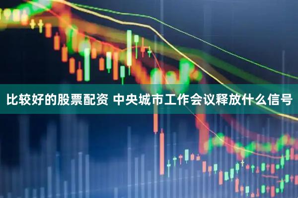 比较好的股票配资 中央城市工作会议释放什么信号