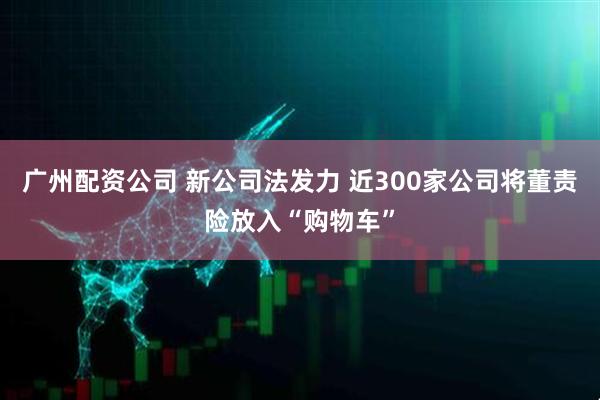 广州配资公司 新公司法发力 近300家公司将董责险放入“购物车”