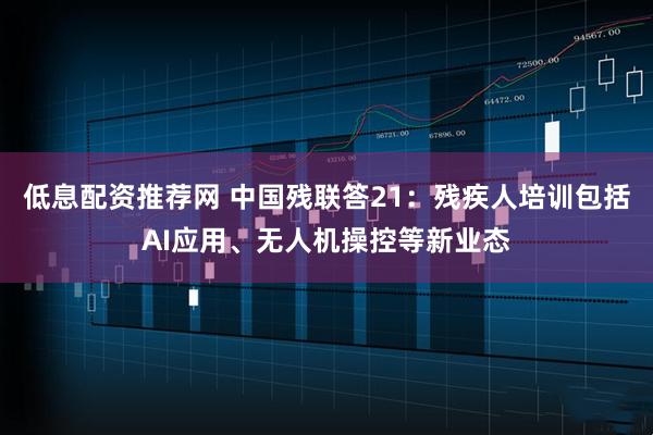 低息配资推荐网 中国残联答21：残疾人培训包括AI应用、无人机操控等新业态