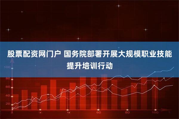 股票配资网门户 国务院部署开展大规模职业技能提升培训行动