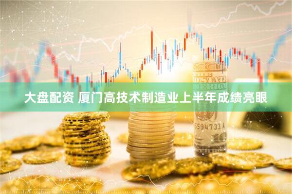 大盘配资 厦门高技术制造业上半年成绩亮眼