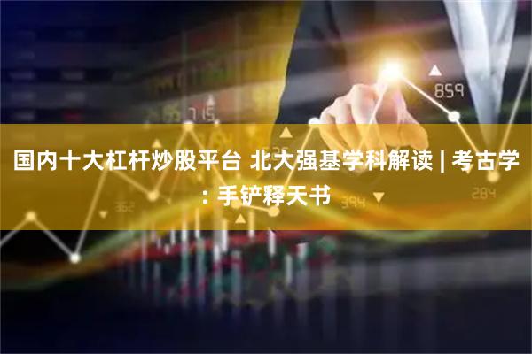 国内十大杠杆炒股平台 北大强基学科解读 | 考古学: 手铲释天书