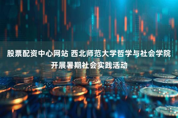 股票配资中心网站 西北师范大学哲学与社会学院开展暑期社会实践活动