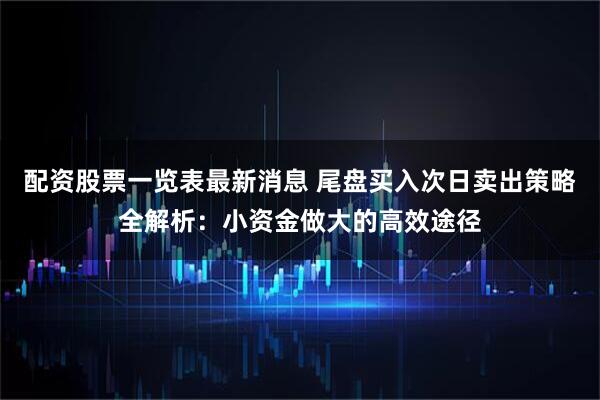 配资股票一览表最新消息 尾盘买入次日卖出策略全解析：小资金做大的高效途径