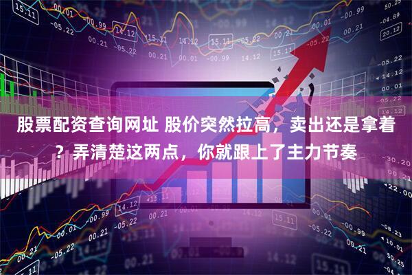 股票配资查询网址 股价突然拉高，卖出还是拿着？弄清楚这两点，你就跟上了主力节奏