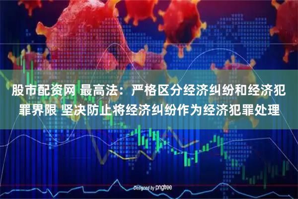 股市配资网 最高法：严格区分经济纠纷和经济犯罪界限 坚决防止将经济纠纷作为经济犯罪处理