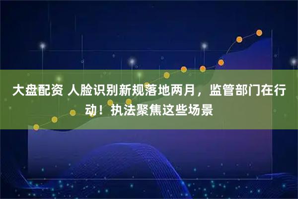 大盘配资 人脸识别新规落地两月，监管部门在行动！执法聚焦这些场景