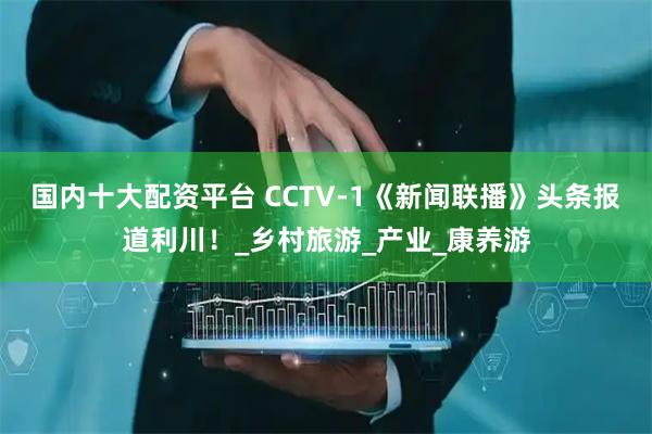 国内十大配资平台 CCTV-1《新闻联播》头条报道利川！_乡村旅游_产业_康养游