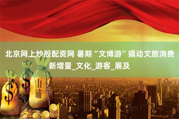北京网上炒股配资网 暑期“文博游”撬动文旅消费新增量_文化_游客_展及