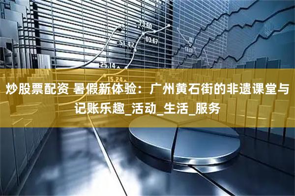 炒股票配资 暑假新体验：广州黄石街的非遗课堂与记账乐趣_活动_生活_服务