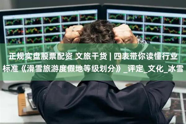 正规实盘股票配资 文旅干货 | 四表带你读懂行业标准《滑雪旅游度假地等级划分》_评定_文化_冰雪