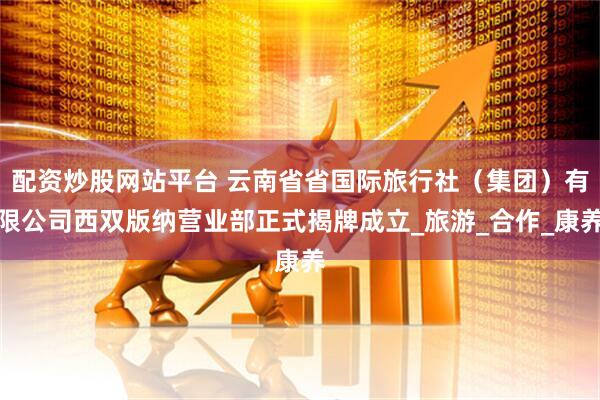 配资炒股网站平台 云南省省国际旅行社（集团）有限公司西双版纳营业部正式揭牌成立_旅游_合作_康养