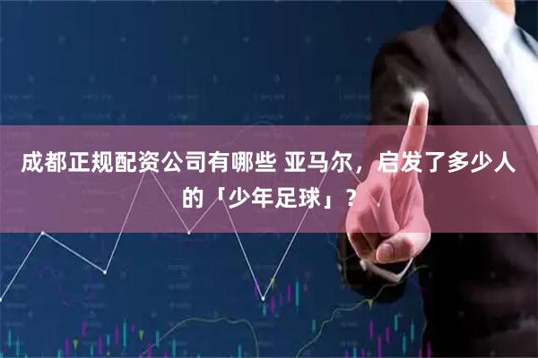 成都正规配资公司有哪些 亚马尔，启发了多少人的「少年足球」？