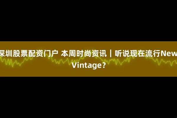 深圳股票配资门户 本周时尚资讯｜听说现在流行New Vintage？