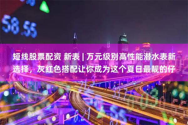 短线股票配资 新表 | 万元级别高性能潜水表新选择，灰红色搭配让你成为这个夏日最靓的仔
