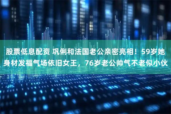 股票低息配资 巩俐和法国老公亲密亮相！59岁她身材发福气场依旧女王，76岁老公帅气不老似小伙