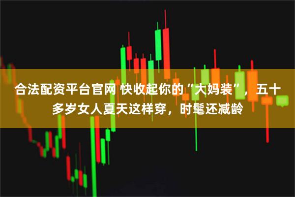 合法配资平台官网 快收起你的“大妈装”，五十多岁女人夏天这样穿，时髦还减龄