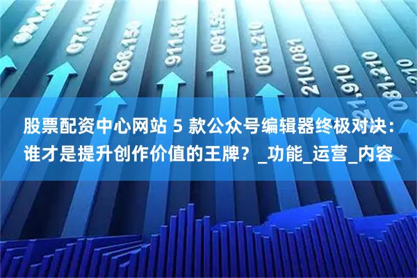 股票配资中心网站 5 款公众号编辑器终极对决：谁才是提升创作价值的王牌？_功能_运营_内容