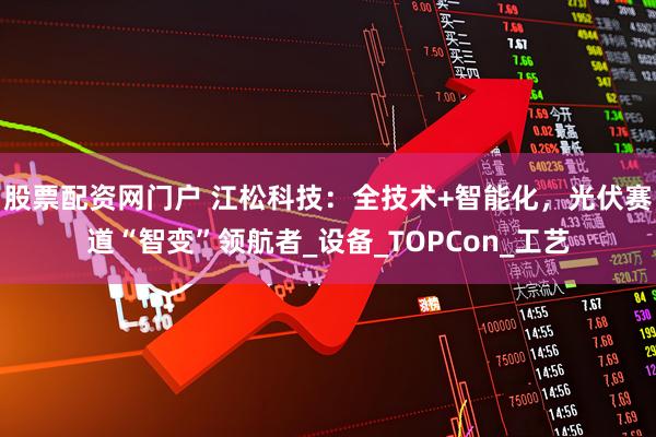 股票配资网门户 江松科技：全技术+智能化，光伏赛道“智变”领航者_设备_TOPCon_工艺