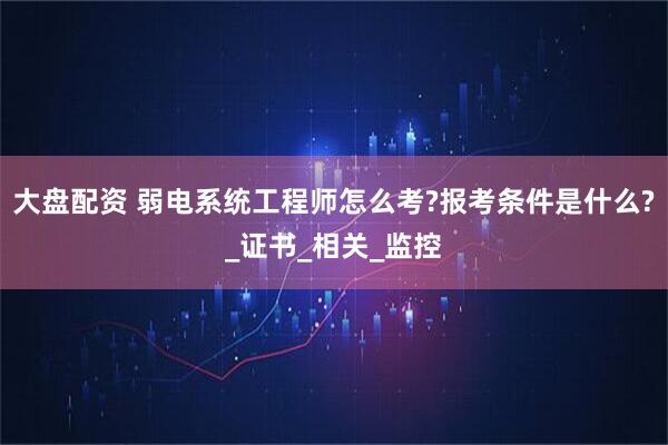 大盘配资 弱电系统工程师怎么考?报考条件是什么?_证书_相关_监控