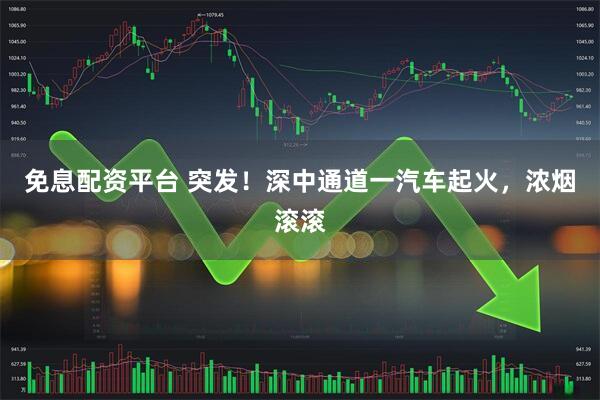 免息配资平台 突发！深中通道一汽车起火，浓烟滚滚