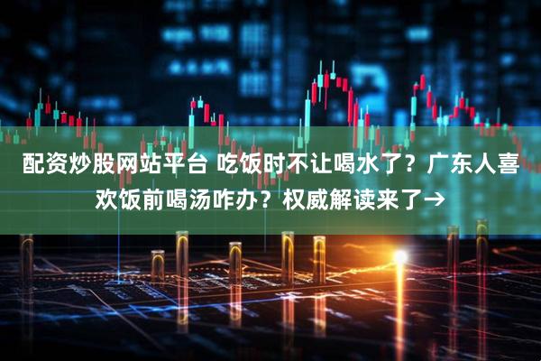 配资炒股网站平台 吃饭时不让喝水了？广东人喜欢饭前喝汤咋办？权威解读来了→