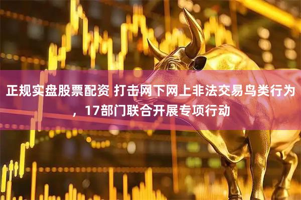 正规实盘股票配资 打击网下网上非法交易鸟类行为，17部门联合开展专项行动